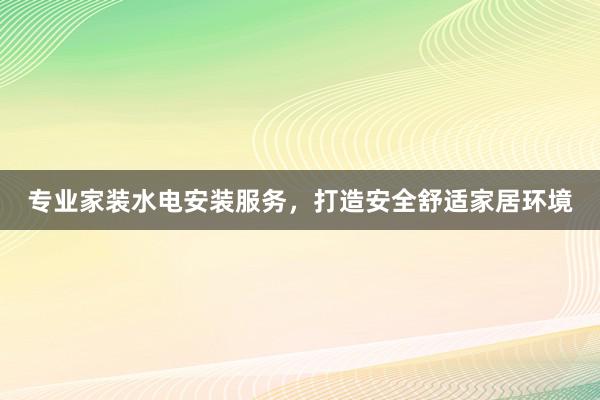 专业家装水电安装服务，打造安全舒适家居环境