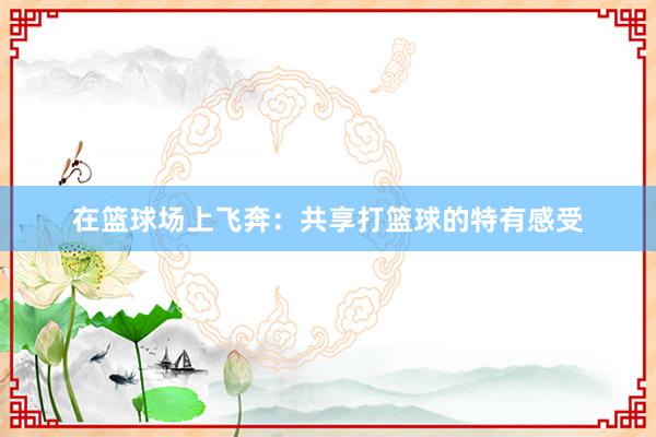 在篮球场上飞奔：共享打篮球的特有感受